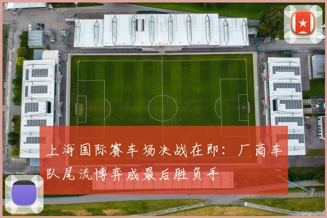 上海国际赛车场决战在即：厂商车队尾流博弈成最后胜负手