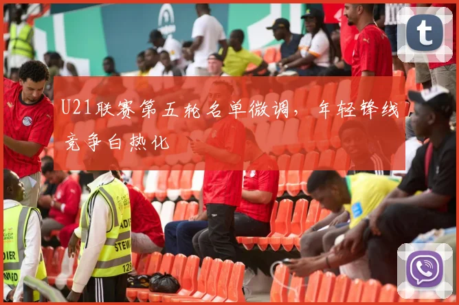 U21联赛第五轮名单微调，年轻锋线竞争白热化