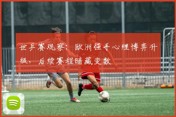 世乒赛观察：欧洲强手心理博弈升级，后续赛程暗藏变数