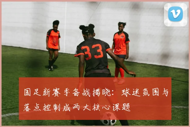 国足新赛季备战揭晓:球迷氛围与落点控制成两大核心课题