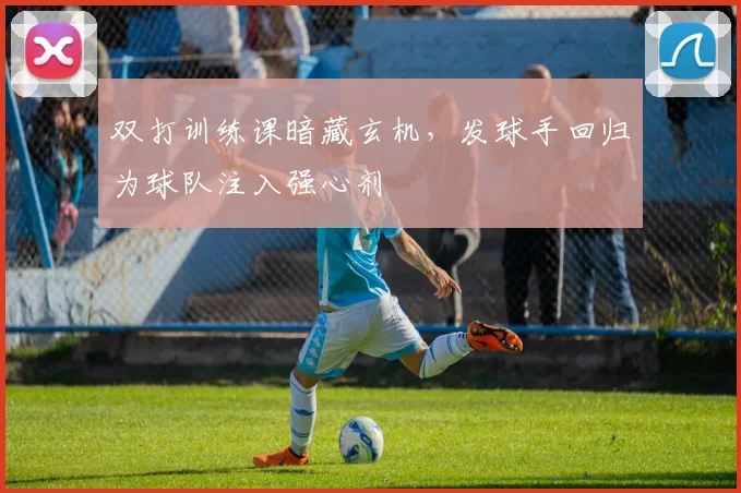 双打训练课暗藏玄机，发球手回归为球队注入强心剂