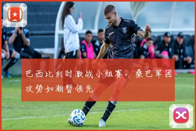 巴西比利时激战小组赛，桑巴军团攻势如潮暂领先