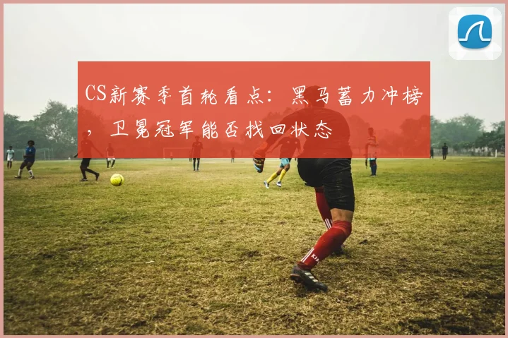 CS新赛季首轮看点：黑马蓄力冲榜，卫冕冠军能否找回状态