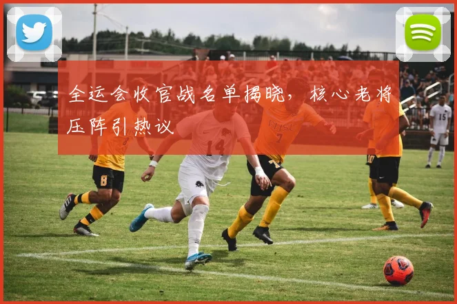 全运会收官战名单揭晓，核心老将压阵引热议