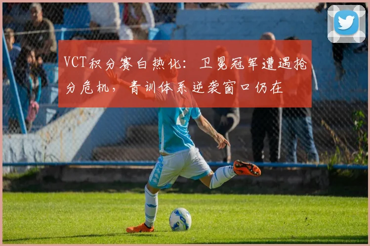 VCT积分赛白热化：卫冕冠军遭遇抢分危机，青训体系逆袭窗口仍在