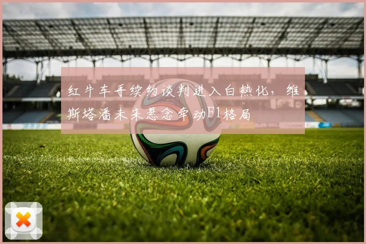 红牛车手续约谈判进入白热化，维斯塔潘未来悬念牵动F1格局