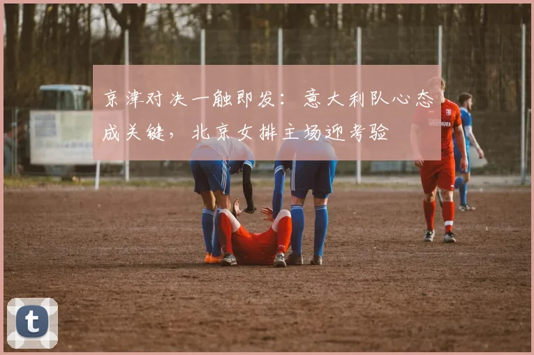 京津对决一触即发：意大利队心态成关键，北京女排主场迎考验
