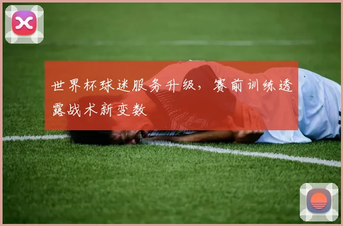 世界杯球迷服务升级，赛前训练透露战术新变数