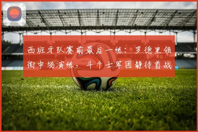 西班牙队赛前最后一练：罗德里领衔中场演练，斗牛士军团静待首战