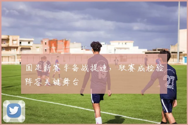 国足新赛季备战提速,联赛成检验阵容关键舞台