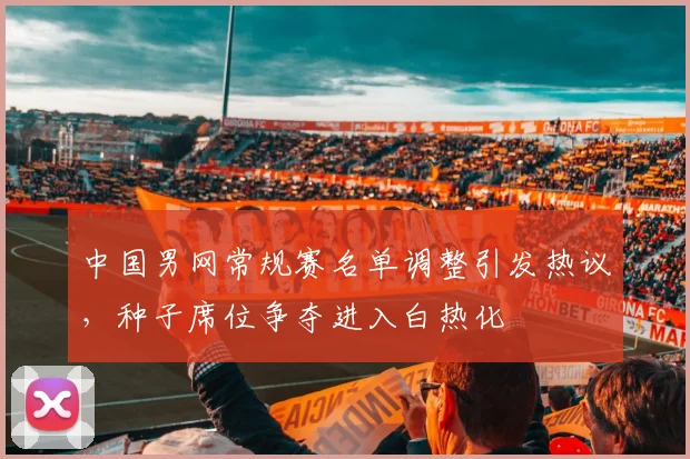中国男网常规赛名单调整引发热议，种子席位争夺进入白热化