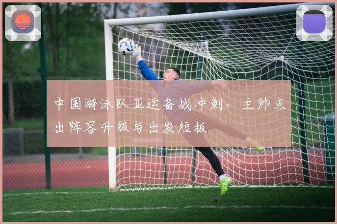 中国游泳队亚运备战冲刺，主帅点出阵容升级与出发短板