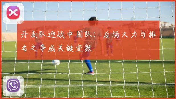 丹麦队迎战中国队：后场火力与排名之争成关键变数