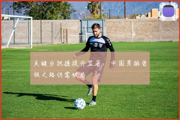关键分把握提升显著，中国男排晋级之路仍需破局