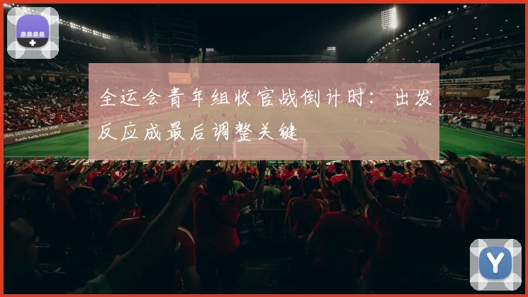 全运会青年组收官战倒计时：出发反应成最后调整关键