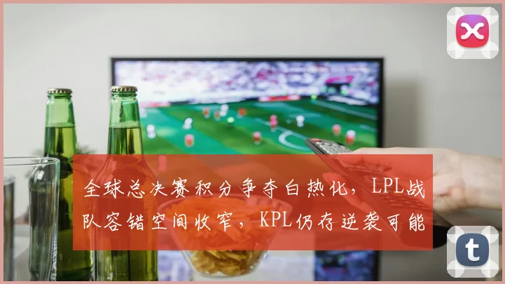 全球总决赛积分争夺白热化，LPL战队容错空间收窄，KPL仍存逆袭可能