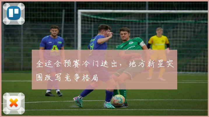全运会预赛冷门迭出，地方新星突围改写竞争格局
