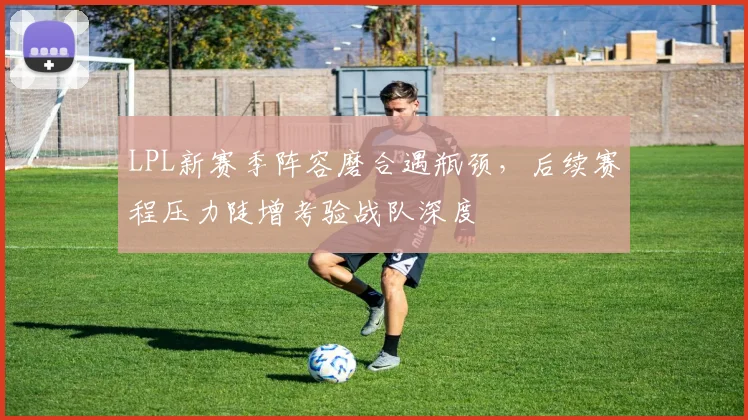 LPL新赛季阵容磨合遇瓶颈，后续赛程压力陡增考验战队深度