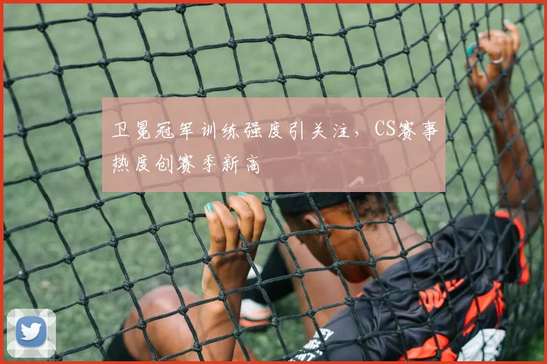 卫冕冠军训练强度引关注，CS赛事热度创赛季新高