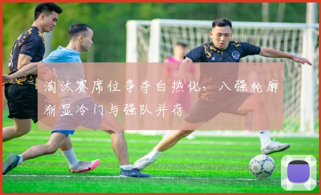 淘汰赛席位争夺白热化，八强轮廓渐显冷门与强队并存