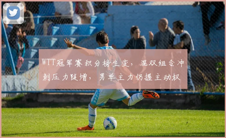 WTT冠军赛积分榜生变，混双组合冲刺压力陡增，男单主力仍握主动权