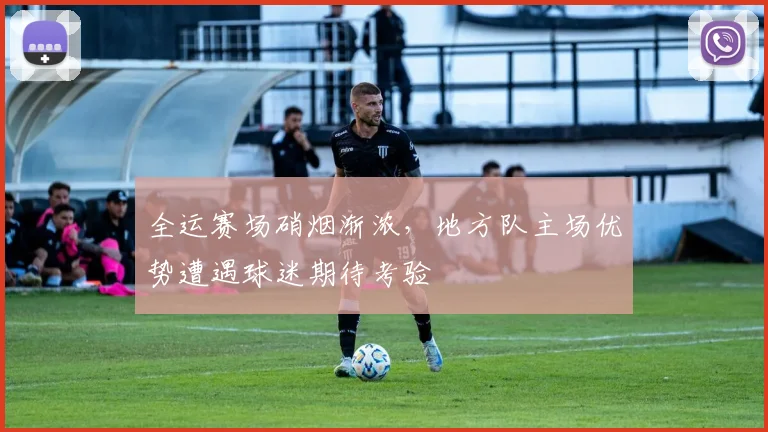 全运赛场硝烟渐浓，地方队主场优势遭遇球迷期待考验