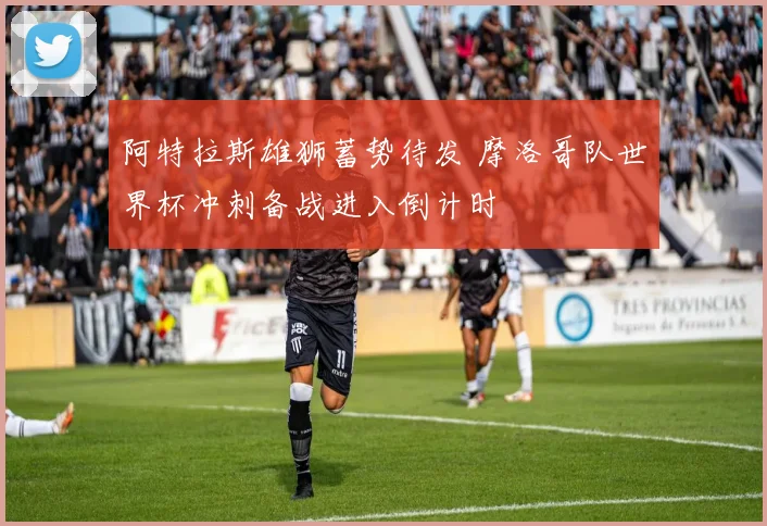 阿特拉斯雄狮蓄势待发 摩洛哥队世界杯冲刺备战进入倒计时