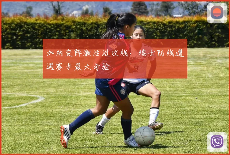 加纳变阵激活进攻线，瑞士防线遭遇赛季最大考验