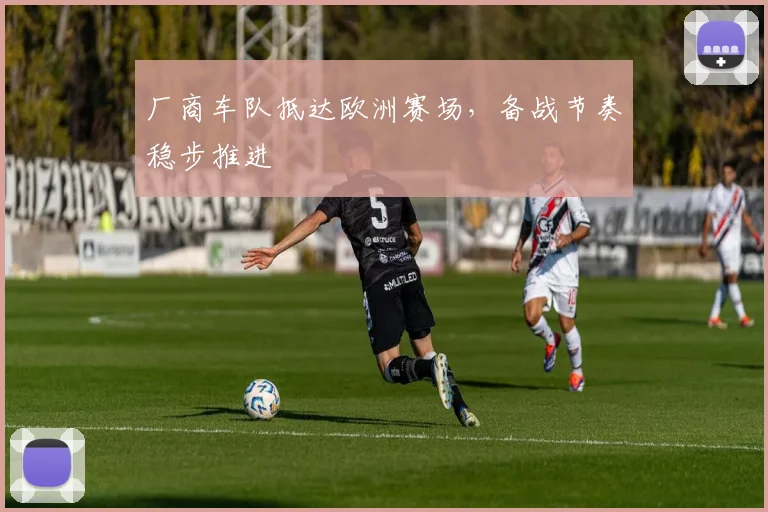 厂商车队抵达欧洲赛场，备战节奏稳步推进